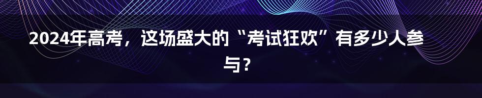 2024年高考,这场盛大的“考试狂欢”有多少人参与?