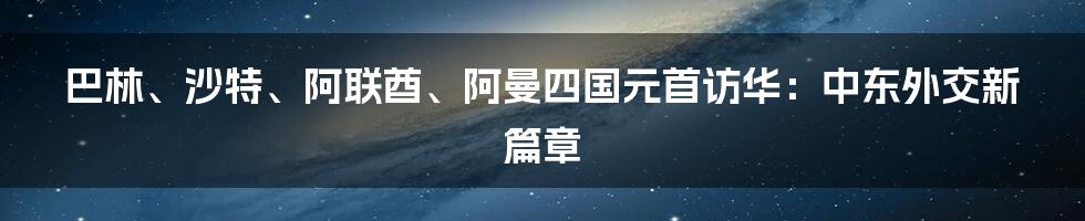 巴林、沙特、阿联酋、阿曼四国元首访华:中东外交新篇章