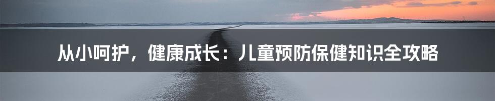 从小呵护,健康成长:儿童预防保健知识全攻略