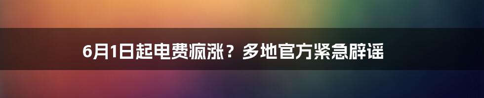 6月1日起电费疯涨?多地官方紧急辟谣