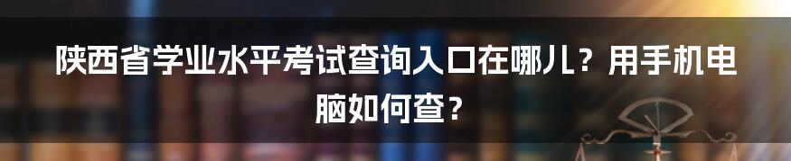 陕西省学业水平考试查询入口在哪儿？用手机电脑如何查？
