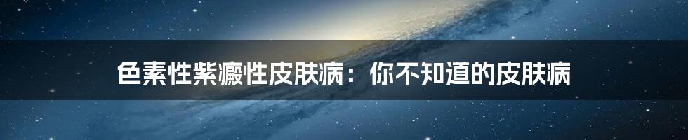 色素性紫癜性皮肤病:你不知道的皮肤病