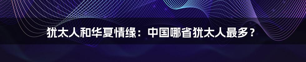 犹太人和华夏情缘:中国哪省犹太人最多?