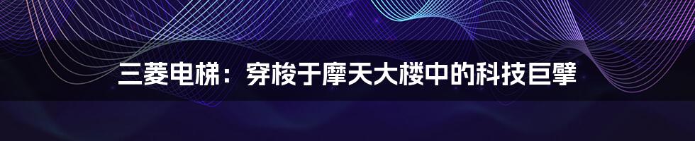 三菱电梯:穿梭于摩天大楼中的科技巨擘
