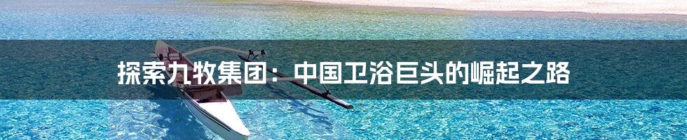 探索九牧集团:中国卫浴巨头的崛起之路