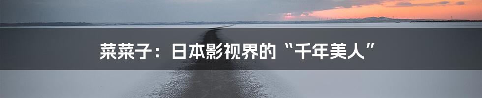 菜菜子:日本影视界的“千年美人”