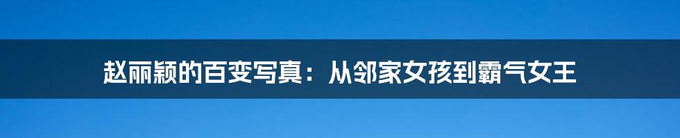 赵丽颖的百变写真:从邻家女孩到霸气女王