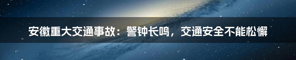 安徽重大交通事故:警钟长鸣,交通安全不能松懈
