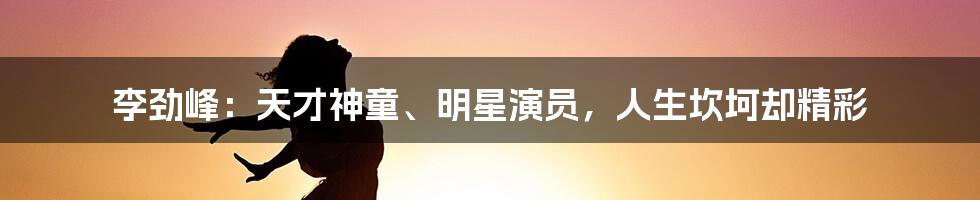 李劲峰:天才神童、明星演员,人生坎坷却精彩