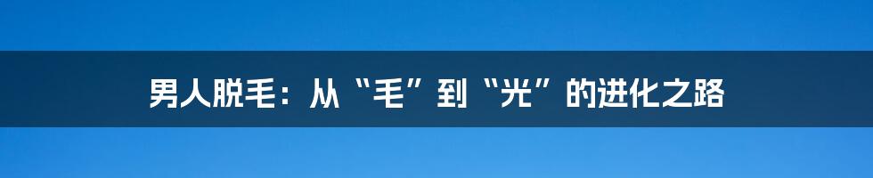 男人脱毛:从“毛”到“光”的进化之路