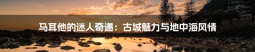 马耳他的迷人奇遇:古城魅力与地中海风情
