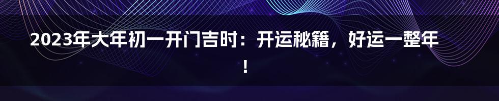 2023年大年初一开门吉时:开运秘籍,好运一整年!