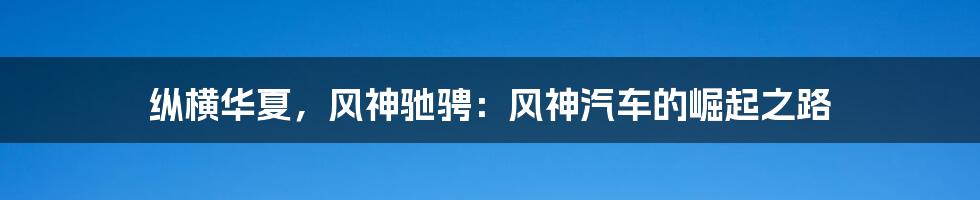 纵横华夏,风神驰骋:风神汽车的崛起之路