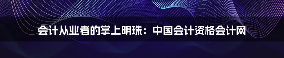 会计从业者的掌上明珠：中国会计资格会计网