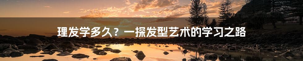 理发学多久?一探发型艺术的学习之路