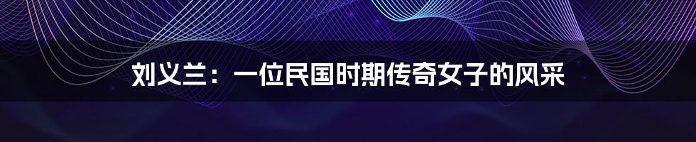 刘义兰:一位民国时期传奇女子的风采
