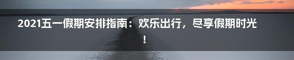 2021五一假期安排指南:欢乐出行,尽享假期时光!