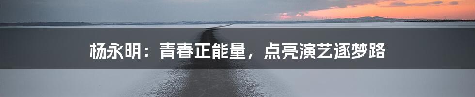 杨永明:青春正能量,点亮演艺逐梦路