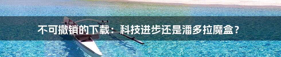 不可撤销的下载:科技进步还是潘多拉魔盒?