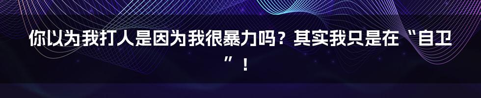 你以为我打人是因为我很暴力吗?其实我只是在“自卫”!