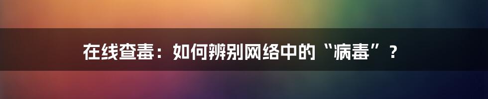 在线查毒:如何辨别网络中的“病毒”?