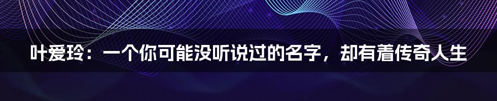 叶爱玲:一个你可能没听说过的名字,却有着传奇人生