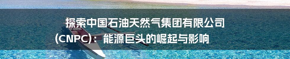 探索中国石油天然气集团有限公司 (CNPC):能源巨头的崛起与影响
