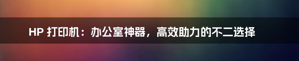 HP 打印机:办公室神器,高效助力的不二选择