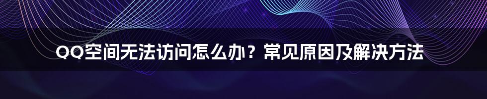 QQ空间无法访问怎么办?常见原因及解决方法