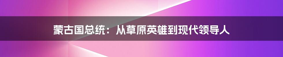 蒙古国总统:从草原英雄到现代领导人