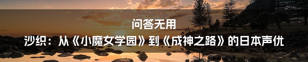 问答无用 沙织:从《小魔女学园》到《成神之路》的日本声优