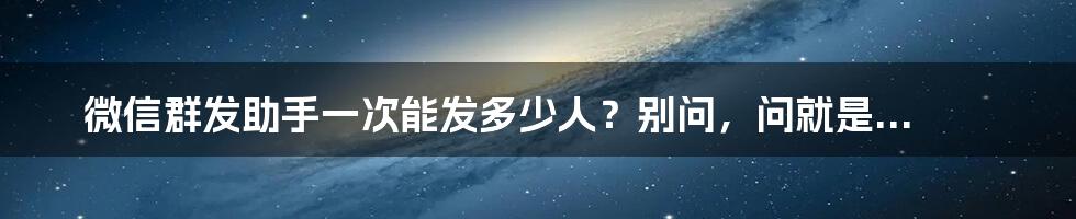 微信群发助手一次能发多少人？别问，问就是...