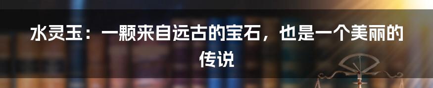 水灵玉:一颗来自远古的宝石,也是一个美丽的传说