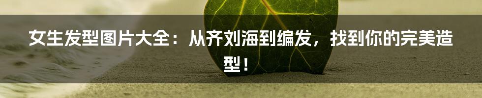 女生发型图片大全:从齐刘海到编发,找到你的完美造型!