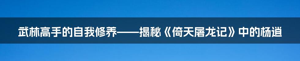 武林高手的自我修养——揭秘《倚天屠龙记》中的杨逍