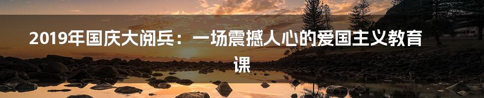 2019年国庆大阅兵:一场震撼人心的爱国主义教育课