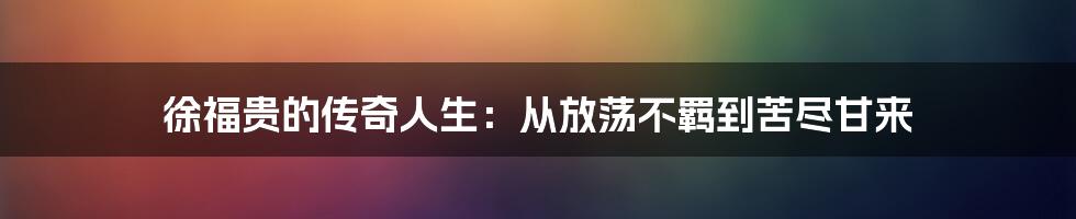 徐福贵的传奇人生:从放荡不羁到苦尽甘来