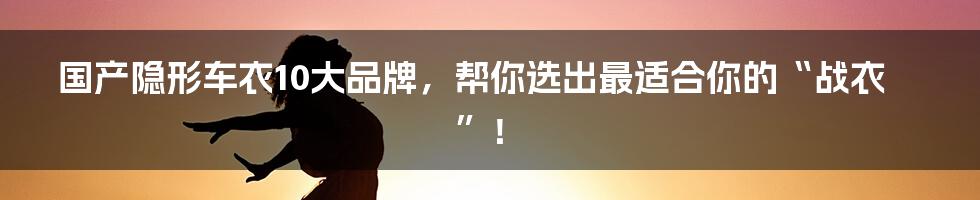 国产隐形车衣10大品牌,帮你选出最适合你的“战衣”!