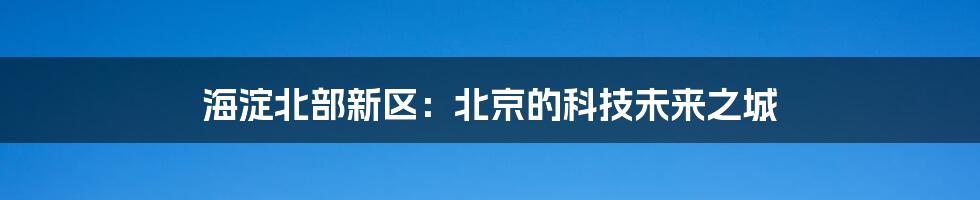 海淀北部新区:北京的科技未来之城