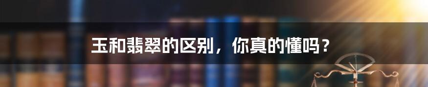 玉和翡翠的区别,你真的懂吗?
