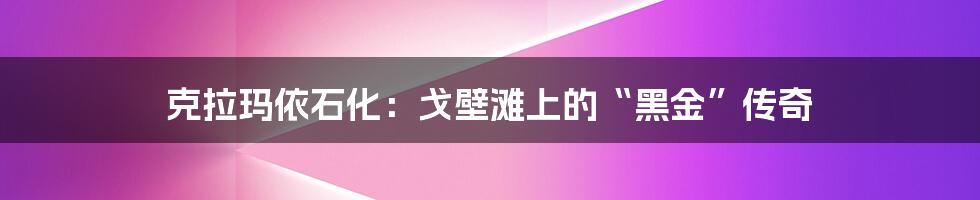 克拉玛依石化:戈壁滩上的“黑金”传奇