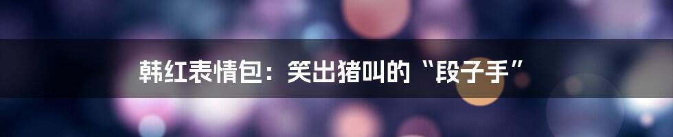 韩红表情包:笑出猪叫的“段子手”