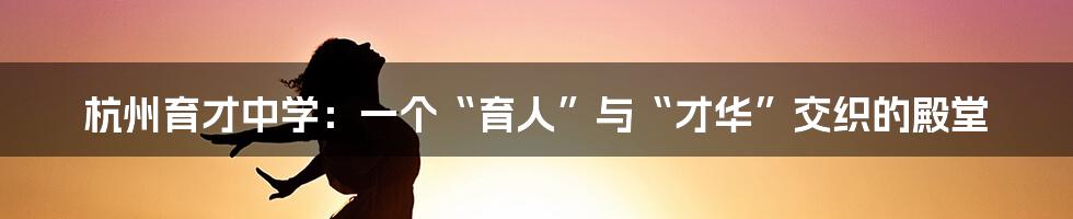 杭州育才中学:一个“育人”与“才华”交织的殿堂