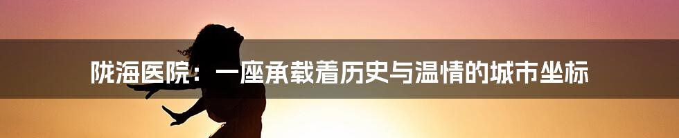 陇海医院:一座承载着历史与温情的城市坐标