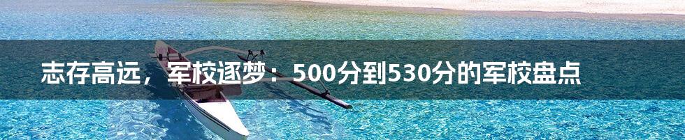 志存高远,军校逐梦:500分到530分的军校盘点