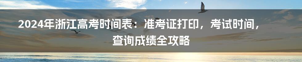 2024年浙江高考时间表:准考证打印,考试时间,查询成绩全攻略