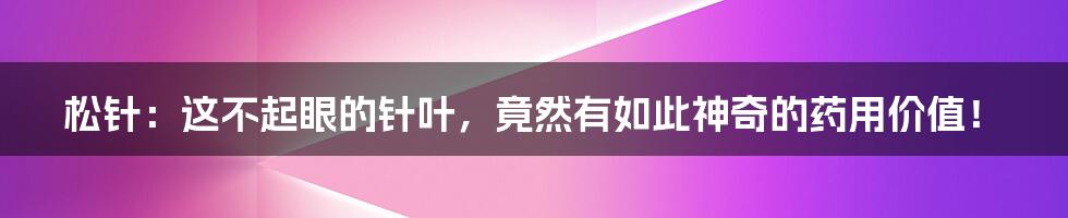松针:这不起眼的针叶,竟然有如此神奇的药用价值!