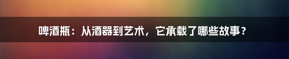 啤酒瓶:从酒器到艺术,它承载了哪些故事?
