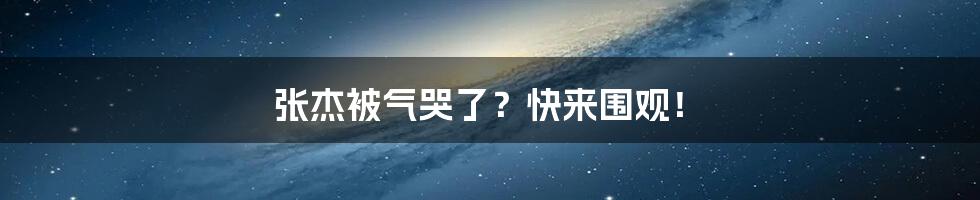 张杰被气哭了?快来围观!
