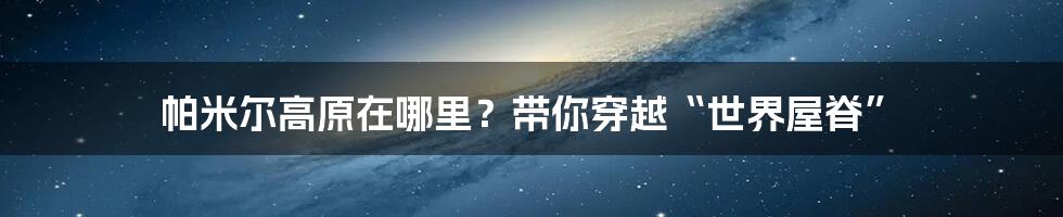 帕米尔高原在哪里？带你穿越“世界屋脊”